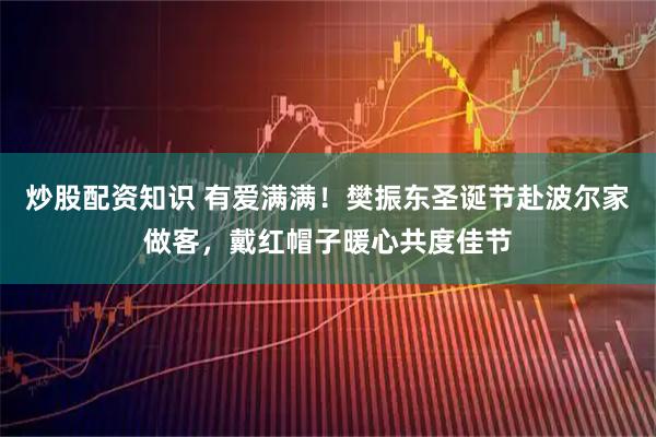 炒股配资知识 有爱满满！樊振东圣诞节赴波尔家做客，戴红帽子暖心共度佳节