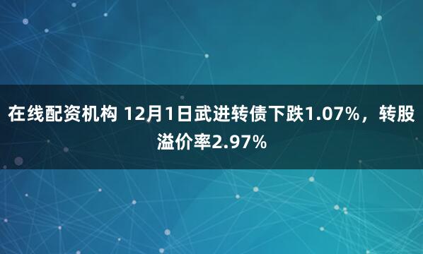在线配资机构 12月1日武进转债下跌1.07%，转股溢价率2.97%