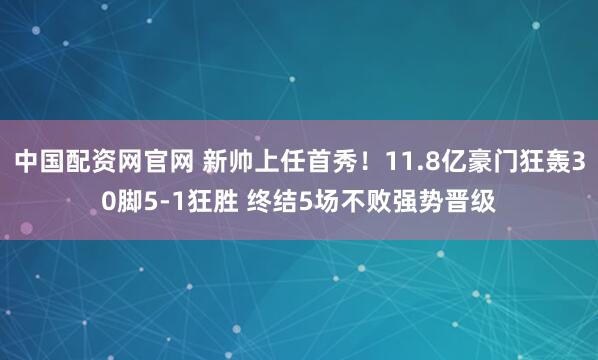 中国配资网官网 新帅上任首秀！11.8亿豪门狂轰30脚5-1狂胜 终结5场不败强势晋级