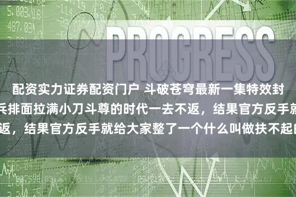 配资实力证券配资门户 斗破苍穹最新一集特效封神，质量全面提升，小兵排面拉满小刀斗尊的时代一去不返，结果官方反手就给大家整了一个什么叫做扶不起的阿斗！