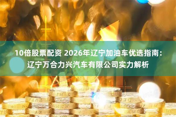 10倍股票配资 2026年辽宁加油车优选指南：辽宁万合力兴汽车有限公司实力解析