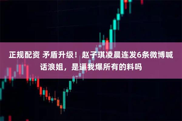 正规配资 矛盾升级！赵子琪凌晨连发6条微博喊话浪姐，是逼我爆所有的料吗