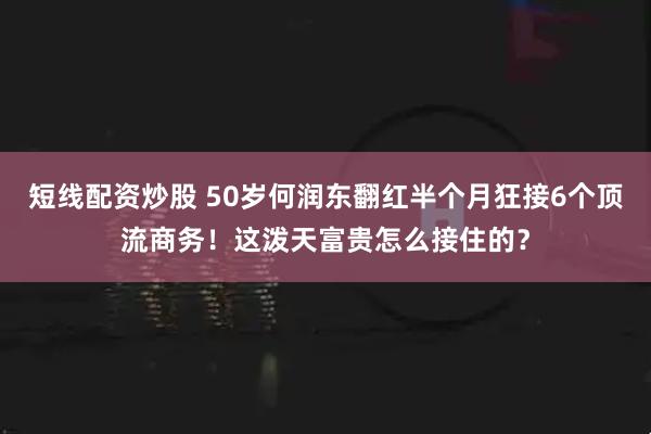 短线配资炒股 50岁何润东翻红半个月狂接6个顶流商务！这泼天富贵怎么接住的？