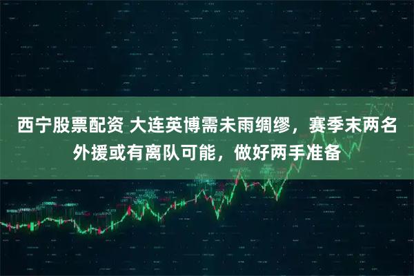 西宁股票配资 大连英博需未雨绸缪，赛季末两名外援或有离队可能，做好两手准备