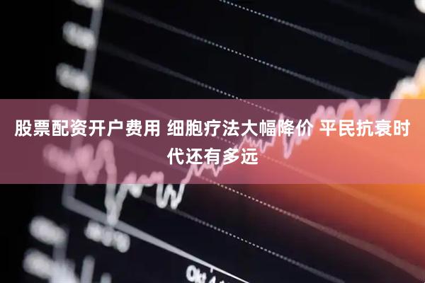 股票配资开户费用 细胞疗法大幅降价 平民抗衰时代还有多远