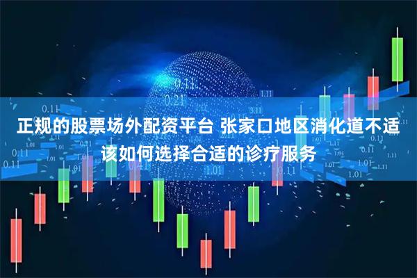 正规的股票场外配资平台 张家口地区消化道不适该如何选择合适的诊疗服务