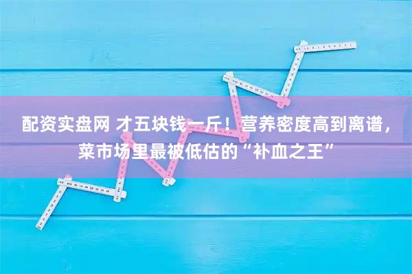 配资实盘网 才五块钱一斤！营养密度高到离谱，菜市场里最被低估的“补血之王”