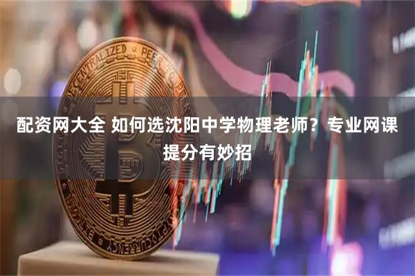 配资网大全 如何选沈阳中学物理老师？专业网课提分有妙招