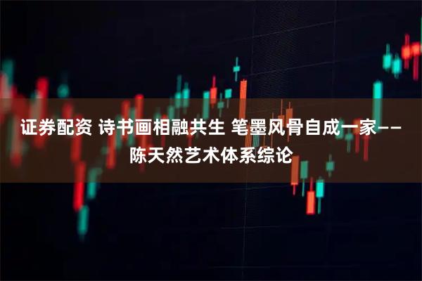 证券配资 诗书画相融共生 笔墨风骨自成一家——陈天然艺术体系综论