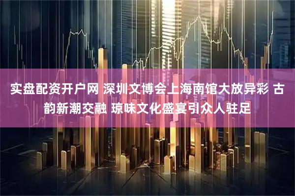 实盘配资开户网 深圳文博会上海南馆大放异彩 古韵新潮交融 琼味文化盛宴引众人驻足