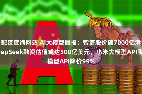 配资查询网站 AI大模型周报：智谱股价破7000亿港元，DeepSeek融资估值或达500亿美元，小米大模型API降价99%