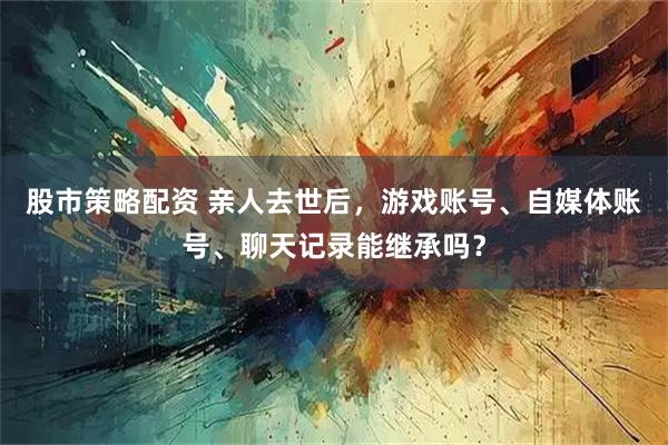 股市策略配资 亲人去世后,游戏账号、自媒体账号、聊天记录能继承吗?