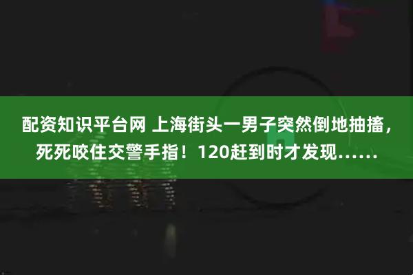 配资知识平台网 上海街头一男子突然倒地抽搐，死死咬住交警手指！120赶到时才发现……