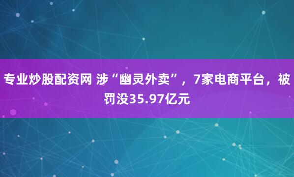 专业炒股配资网 涉“幽灵外卖”，7家电商平台，被罚没35.97亿元
