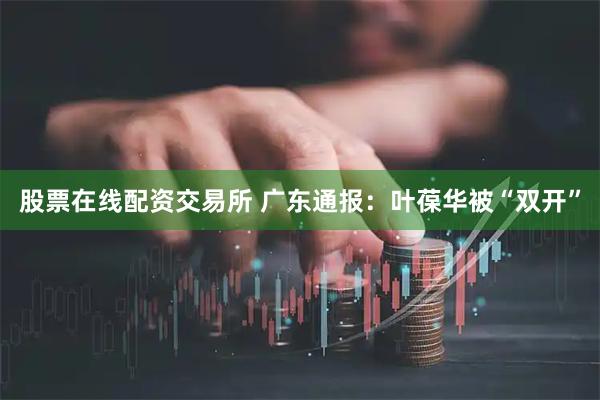 股票在线配资交易所 广东通报：叶葆华被“双开”