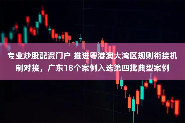 专业炒股配资门户 推进粤港澳大湾区规则衔接机制对接，广东18个案例入选第四批典型案例