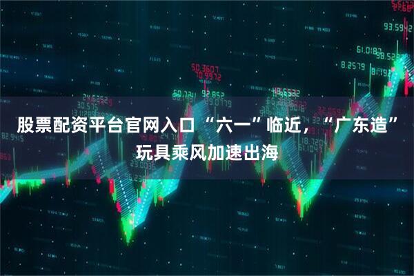 股票配资平台官网入口 “六一”临近，“广东造”玩具乘风加速出海