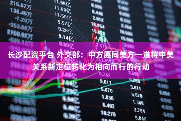 长沙配资平台 外交部:中方愿同美方一道将中美关系新定位转化为相向而行的行动