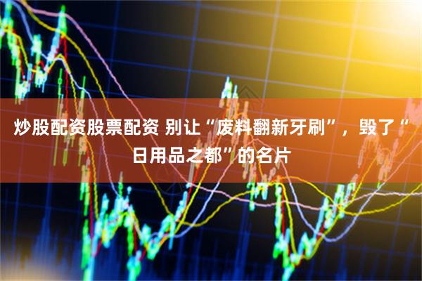 炒股配资股票配资 别让“废料翻新牙刷”，毁了“日用品之都”的名片