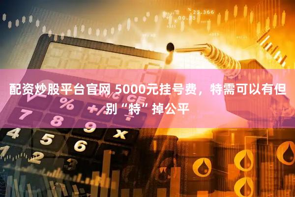 配资炒股平台官网 5000元挂号费，特需可以有但别“特”掉公平
