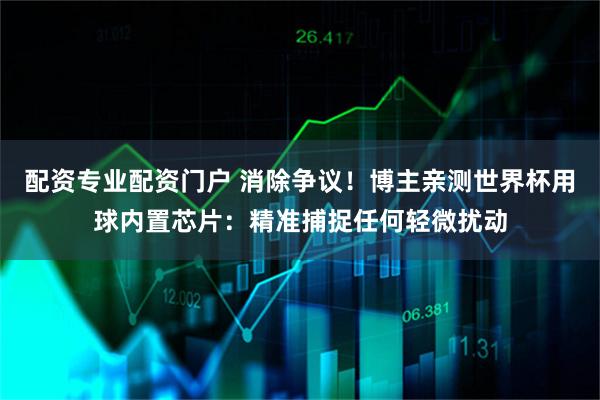 配资专业配资门户 消除争议！博主亲测世界杯用球内置芯片：精准捕捉任何轻微扰动