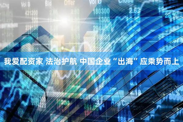我爱配资家 法治护航 中国企业“出海”应乘势而上