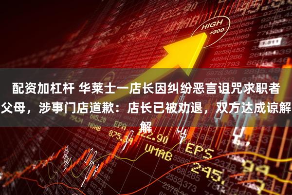 配资加杠杆 华莱士一店长因纠纷恶言诅咒求职者父母，涉事门店道歉：店长已被劝退，双方达成谅解