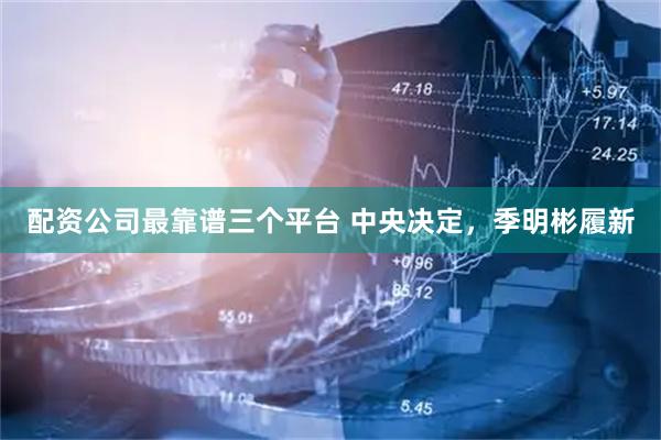 配资公司最靠谱三个平台 中央决定，季明彬履新